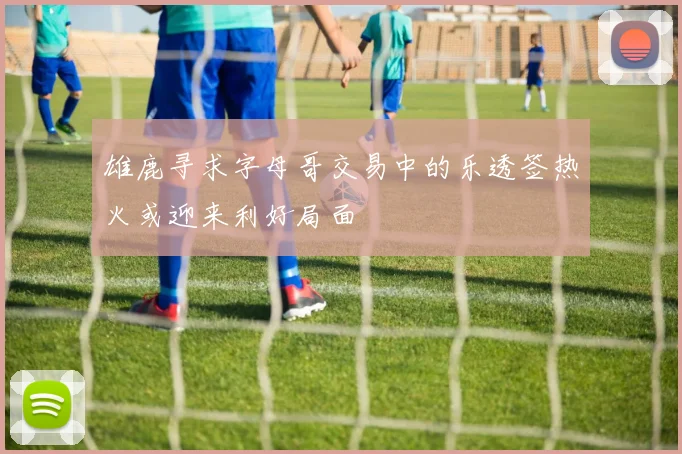 雄鹿寻求字母哥交易中的乐透签热火或迎来利好局面