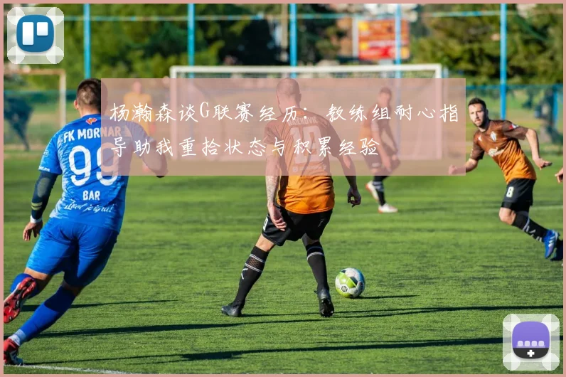 杨瀚森谈G联赛经历：教练组耐心指导助我重拾状态与积累经验