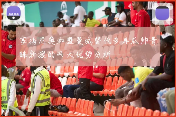 塞梅尼奥加盟曼城替代多库瓜帅青睐新援的两大优势分析