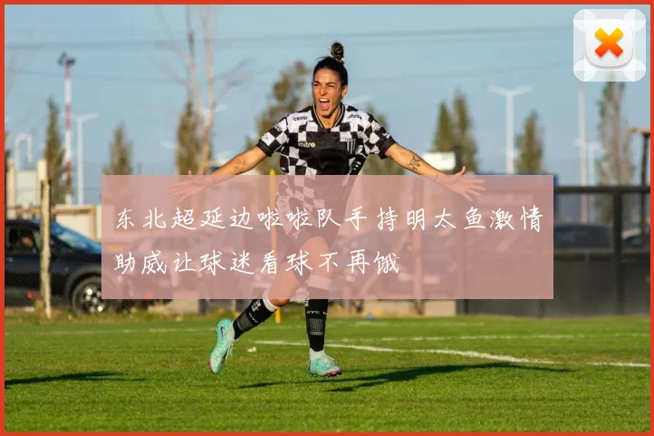 东北超延边啦啦队手持明太鱼激情助威让球迷看球不再饿