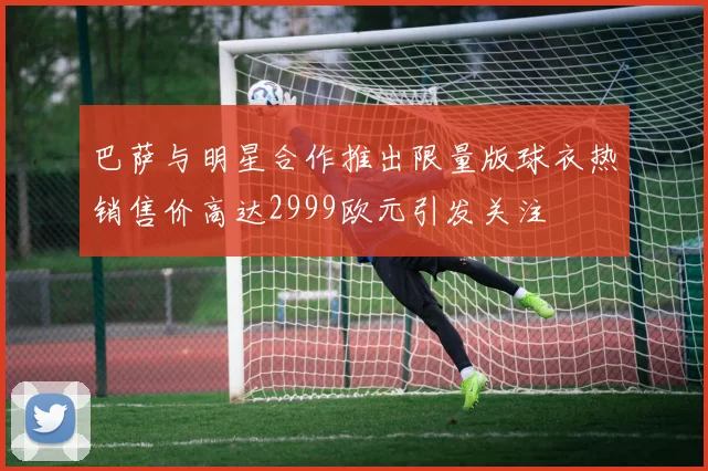 巴萨与明星合作推出限量版球衣热销售价高达2999欧元引发关注