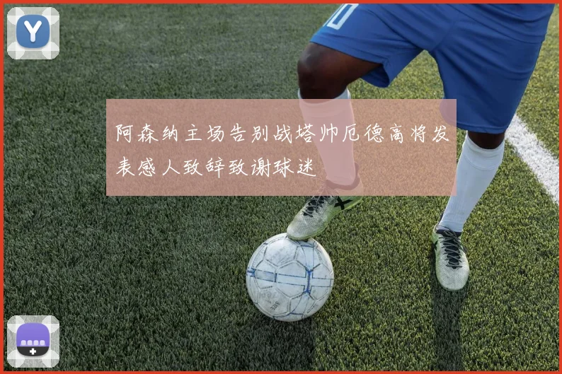 阿森纳主场告别战塔帅厄德高将发表感人致辞致谢球迷