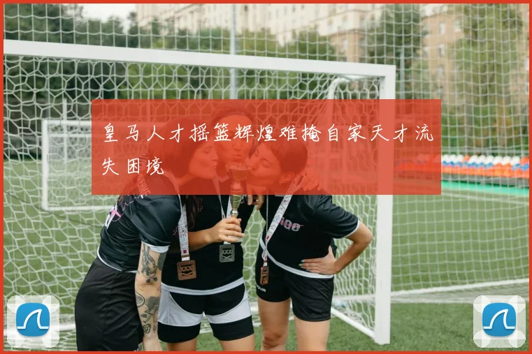 皇马人才摇篮辉煌难掩自家天才流失困境