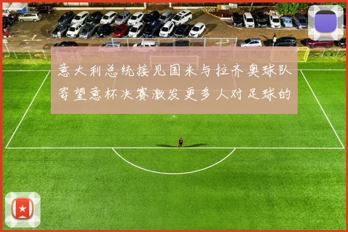 意大利总统接见国米与拉齐奥球队寄望意杯决赛激发更多人对足球的热爱