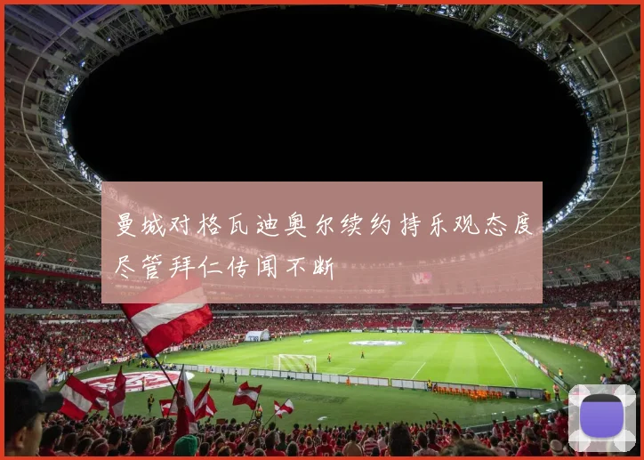 曼城对格瓦迪奥尔续约持乐观态度尽管拜仁传闻不断