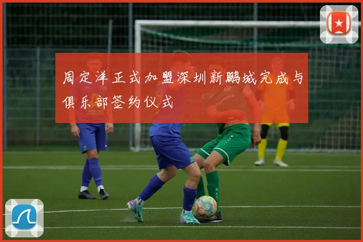 周定洋正式加盟深圳新鹏城完成与俱乐部签约仪式