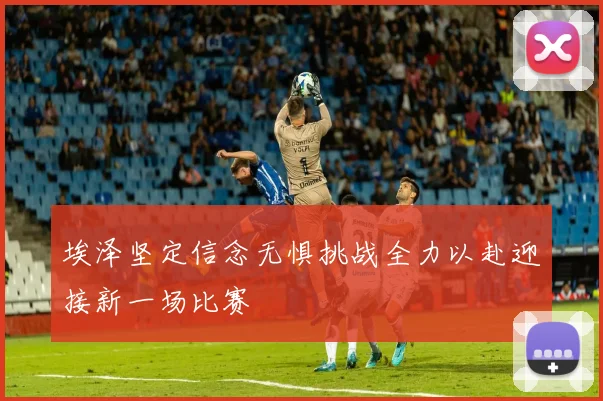 埃泽坚定信念无惧挑战全力以赴迎接新一场比赛