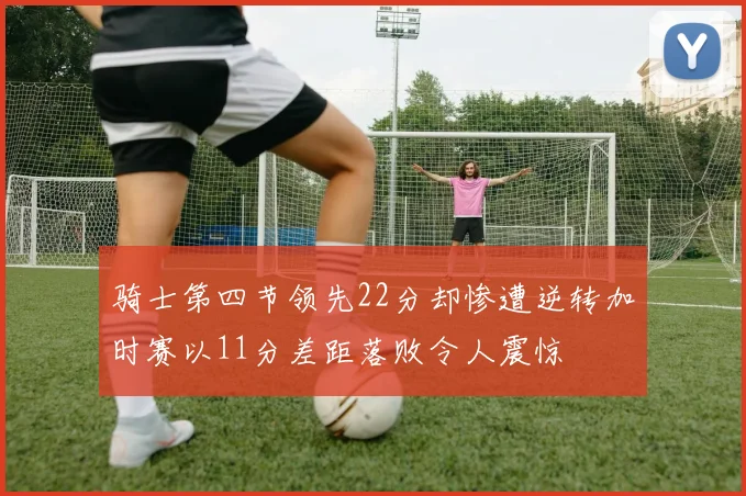 骑士第四节领先22分却惨遭逆转加时赛以11分差距落败令人震惊