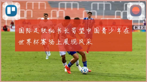国际足联秘书长寄望中国青少年在世界杯赛场上展现风采