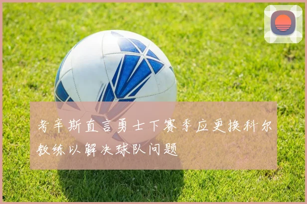 考辛斯直言勇士下赛季应更换科尔教练以解决球队问题