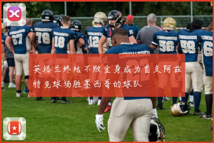 英格兰终结不败金身成为首支阿兹特克球场胜墨西哥的球队