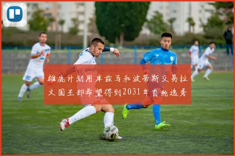 雄鹿计划用库兹马和波蒂斯交易拉文国王却希望得到2031年首轮选秀权