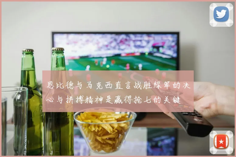 恩比德与马克西直言战胜绿军的决心与拼搏精神是赢得抢七的关键