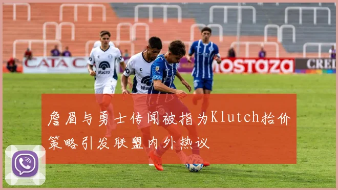 詹眉与勇士传闻被指为Klutch抬价策略引发联盟内外热议