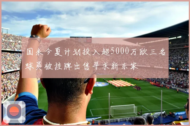 国米今夏计划投入超5000万欧三名球员被挂牌出售寻求新东家