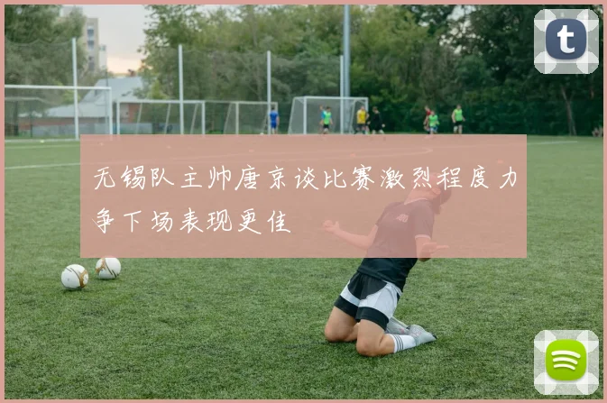 无锡队主帅唐京谈比赛激烈程度力争下场表现更佳