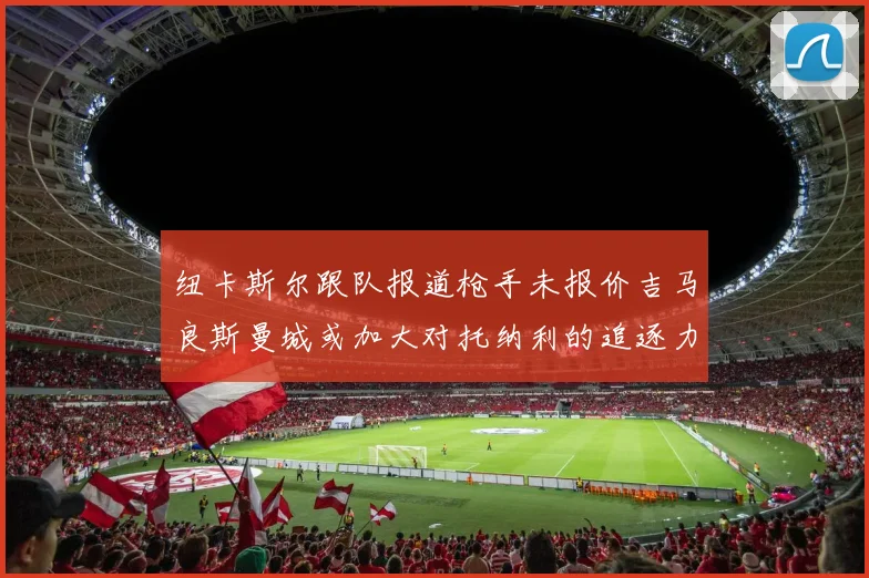 纽卡斯尔跟队报道枪手未报价吉马良斯曼城或加大对托纳利的追逐力度