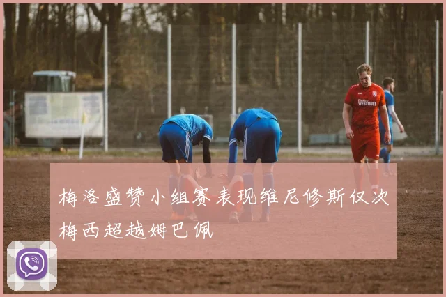 梅洛盛赞小组赛表现维尼修斯仅次梅西超越姆巴佩