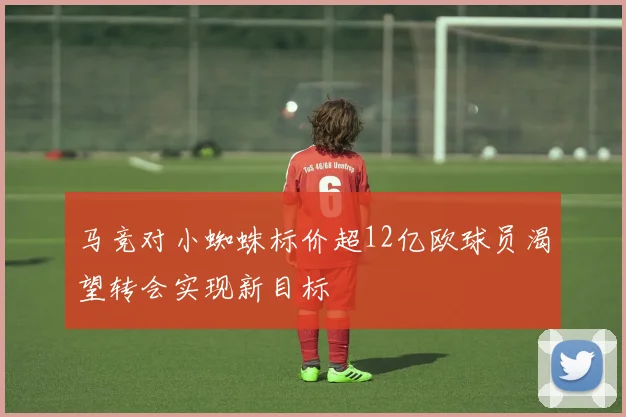 马竞对小蜘蛛标价超12亿欧球员渴望转会实现新目标