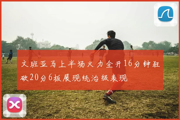 文班亚马上半场火力全开16分钟狂砍20分6板展现统治级表现