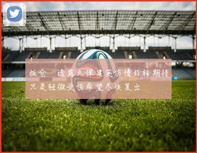 板仓滉透露久保建英伤情好转期待只是轻微受伤希望尽快复出