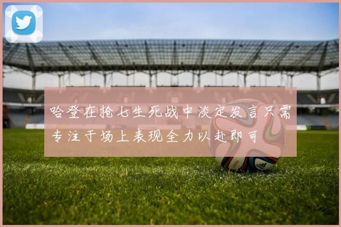 哈登在抢七生死战中淡定发言只需专注于场上表现全力以赴即可