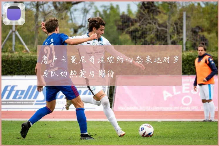 詹卢卡曼尼奇谈续约心态表达对罗马队的热爱与期待