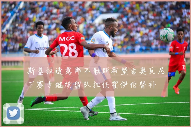 斯基拉透露那不勒斯希望吉奥瓦尼下赛季继续留队担任霍伊伦替补