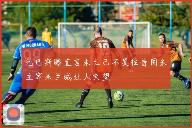 范巴斯滕直言米兰已不复往昔国米主宰米兰城让人失望