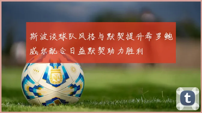 斯波谈球队风格与默契提升希罗鲍威尔配合日益默契助力胜利