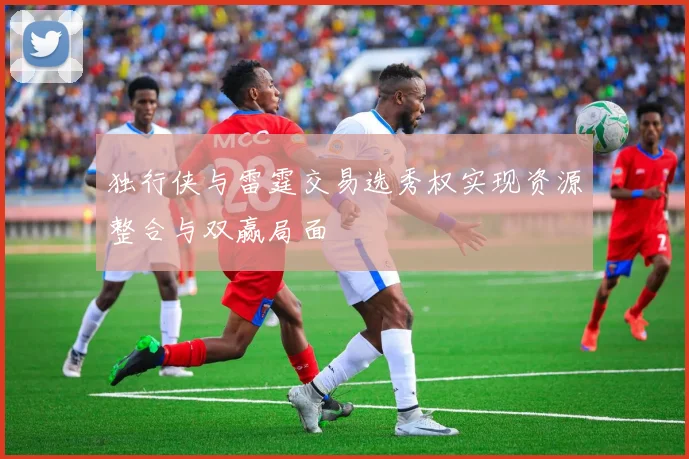 独行侠与雷霆交易选秀权实现资源整合与双赢局面